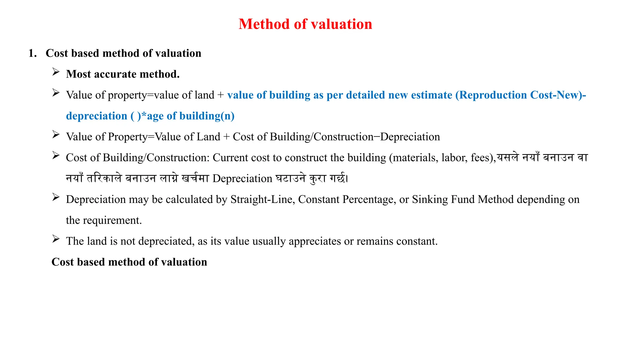 Method of valuation
1. Cost based method of valuation
 Most accurate method.
 Value of property=value of land + value of building as per detailed new estimate (Reproduction Cost-New)-
depreciation ( )*age of building(n)
 Value of Property=Value of Land + Cost of Building/Construction−Depreciation
 Cost of Building/Construction: Current cost to construct the building (materials, labor, fees),यसले नयाँ बनाउन वा
नयाँ तरिकाले बनाउन लाग्ने खर्चमा Depreciation घटाउने कुरा गर्छ।
 Depreciation may be calculated by Straight-Line, Constant Percentage, or Sinking Fund Method depending on
the requirement.
 The land is not depreciated, as its value usually appreciates or remains constant.
Cost based method of valuation
 