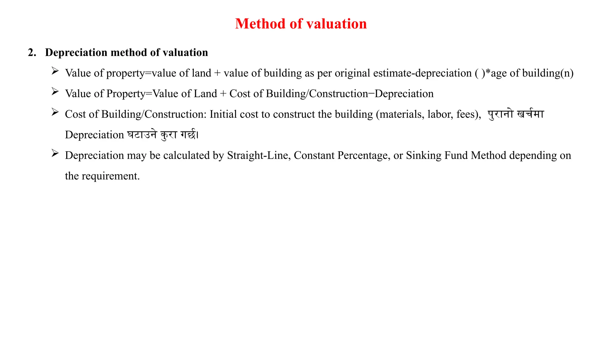 Method of valuation
2. Depreciation method of valuation
 Value of property=value of land + value of building as per original estimate-depreciation ( )*age of building(n)
 Value of Property=Value of Land + Cost of Building/Construction−Depreciation
 Cost of Building/Construction: Initial cost to construct the building (materials, labor, fees), पुरानो खर्चमा
Depreciation घटाउने कु रा गर्छ।
 Depreciation may be calculated by Straight-Line, Constant Percentage, or Sinking Fund Method depending on
the requirement.
 