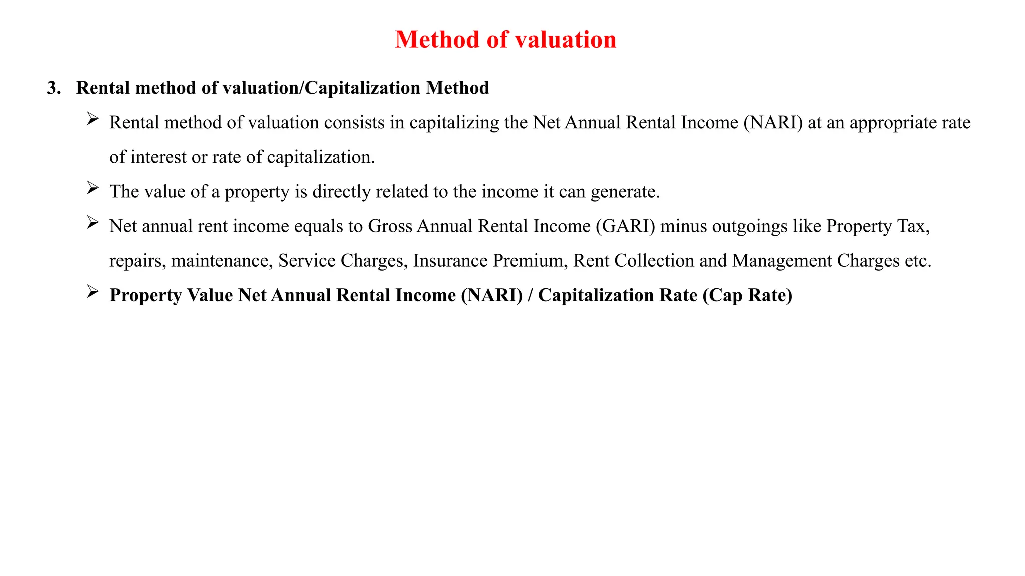 Method of valuation
3. Rental method of valuation/Capitalization Method
 Rental method of valuation consists in capitalizing the Net Annual Rental Income (NARI) at an appropriate rate
of interest or rate of capitalization.
 The value of a property is directly related to the income it can generate.
 Net annual rent income equals to Gross Annual Rental Income (GARI) minus outgoings like Property Tax,
repairs, maintenance, Service Charges, Insurance Premium, Rent Collection and Management Charges etc.
 Property Value Net Annual Rental Income (NARI) / Capitalization Rate (Cap Rate)
 