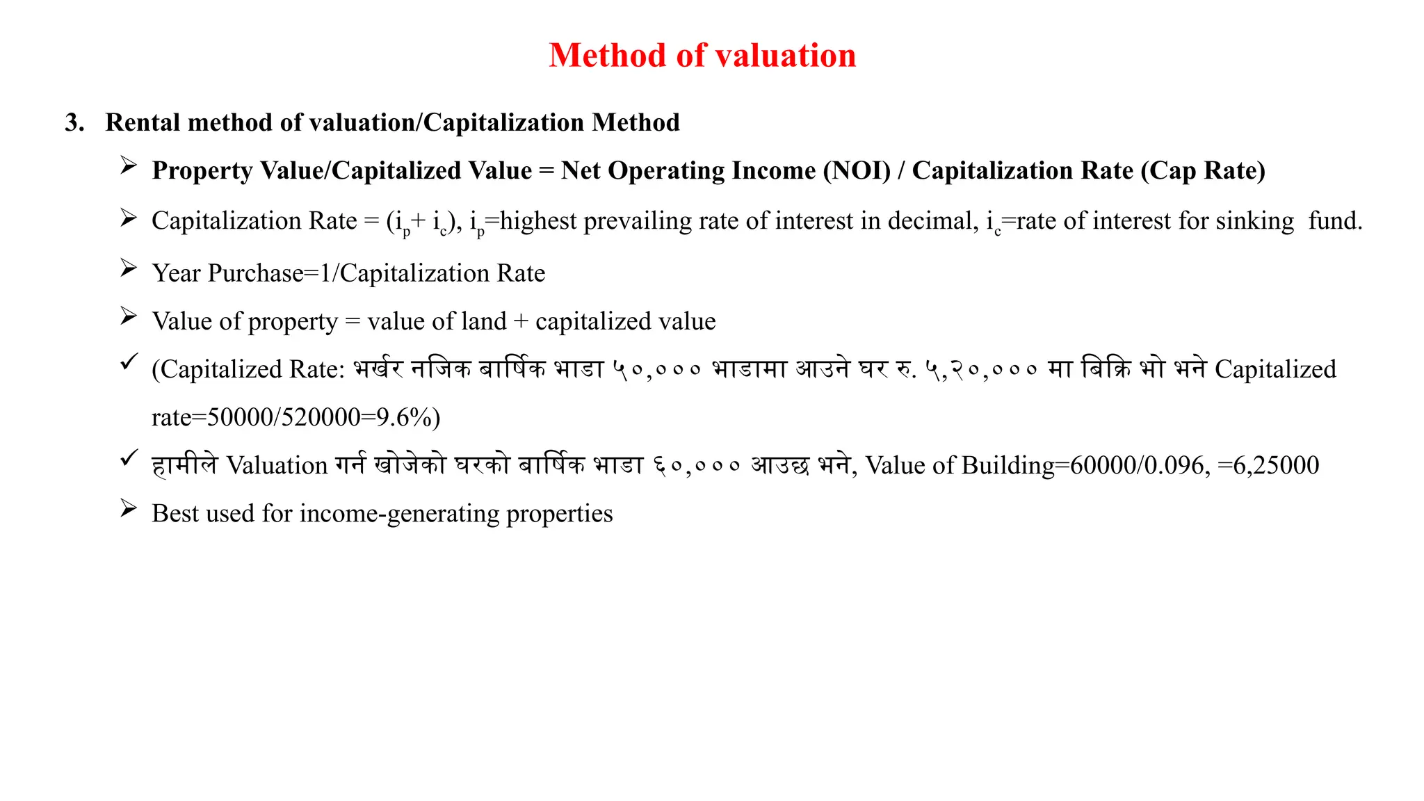 Method of valuation
3. Rental method of valuation/Capitalization Method
 Property Value/Capitalized Value = Net Operating Income (NOI) / Capitalization Rate (Cap Rate)
 Capitalization Rate = (ip+ ic), ip=highest prevailing rate of interest in decimal, ic=rate of interest for sinking fund.
 Year Purchase=1/Capitalization Rate
 Value of property = value of land + capitalized value
 (Capitalized Rate: भर्खर नजिक बार्षिक भाडा ५०,००० भाडामा आउने घर रु. ५,२०,००० मा बिक्रि भो भने Capitalized
rate=50000/520000=9.6%)
 हामीले Valuation गर्न खोजेको घरको बार्षिक भाडा ६०,००० आउछ भने, Value of Building=60000/0.096, =6,25000
 Best used for income-generating properties
 