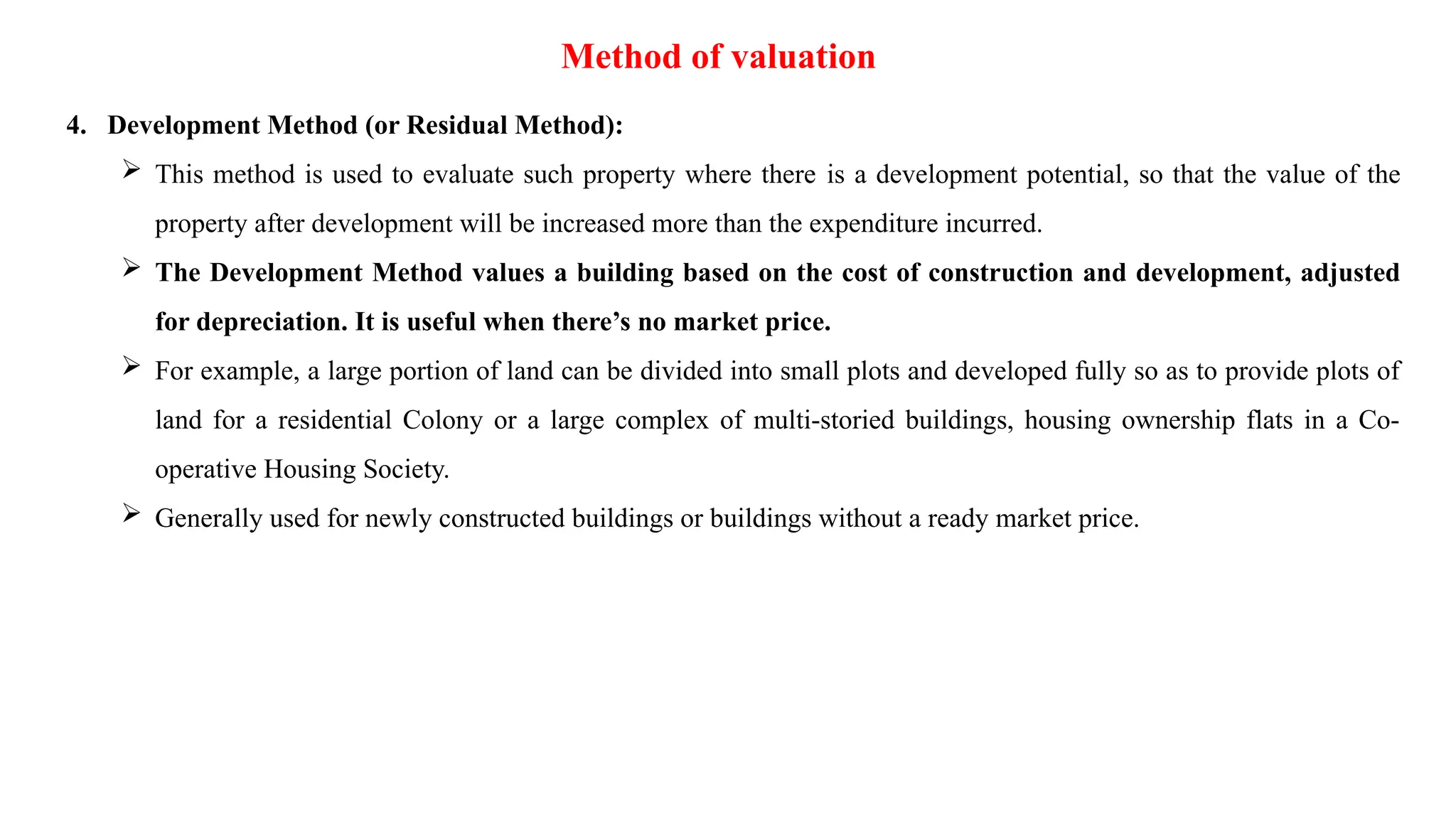 Method of valuation
4. Development Method (or Residual Method):
 This method is used to evaluate such property where there is a development potential, so that the value of the
property after development will be increased more than the expenditure incurred.
 The Development Method values a building based on the cost of construction and development, adjusted
for depreciation. It is useful when there’s no market price.
 For example, a large portion of land can be divided into small plots and developed fully so as to provide plots of
land for a residential Colony or a large complex of multi-storied buildings, housing ownership flats in a Co-
operative Housing Society.
 Generally used for newly constructed buildings or buildings without a ready market price.
 