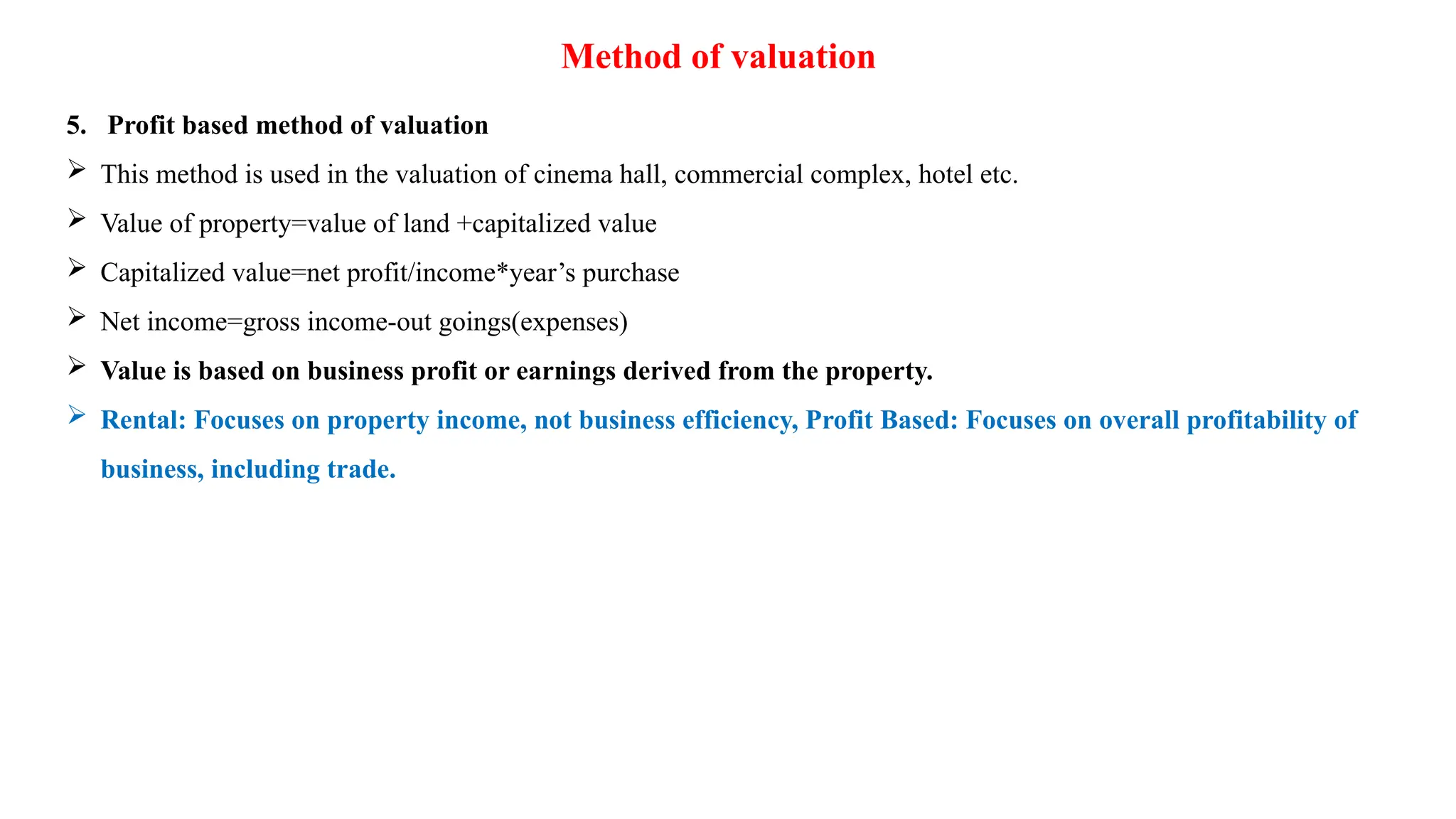 Method of valuation
5. Profit based method of valuation
 This method is used in the valuation of cinema hall, commercial complex, hotel etc.
 Value of property=value of land +capitalized value
 Capitalized value=net profit/income*year’s purchase
 Net income=gross income-out goings(expenses)
 Value is based on business profit or earnings derived from the property.
 Rental: Focuses on property income, not business efficiency, Profit Based: Focuses on overall profitability of
business, including trade.
 