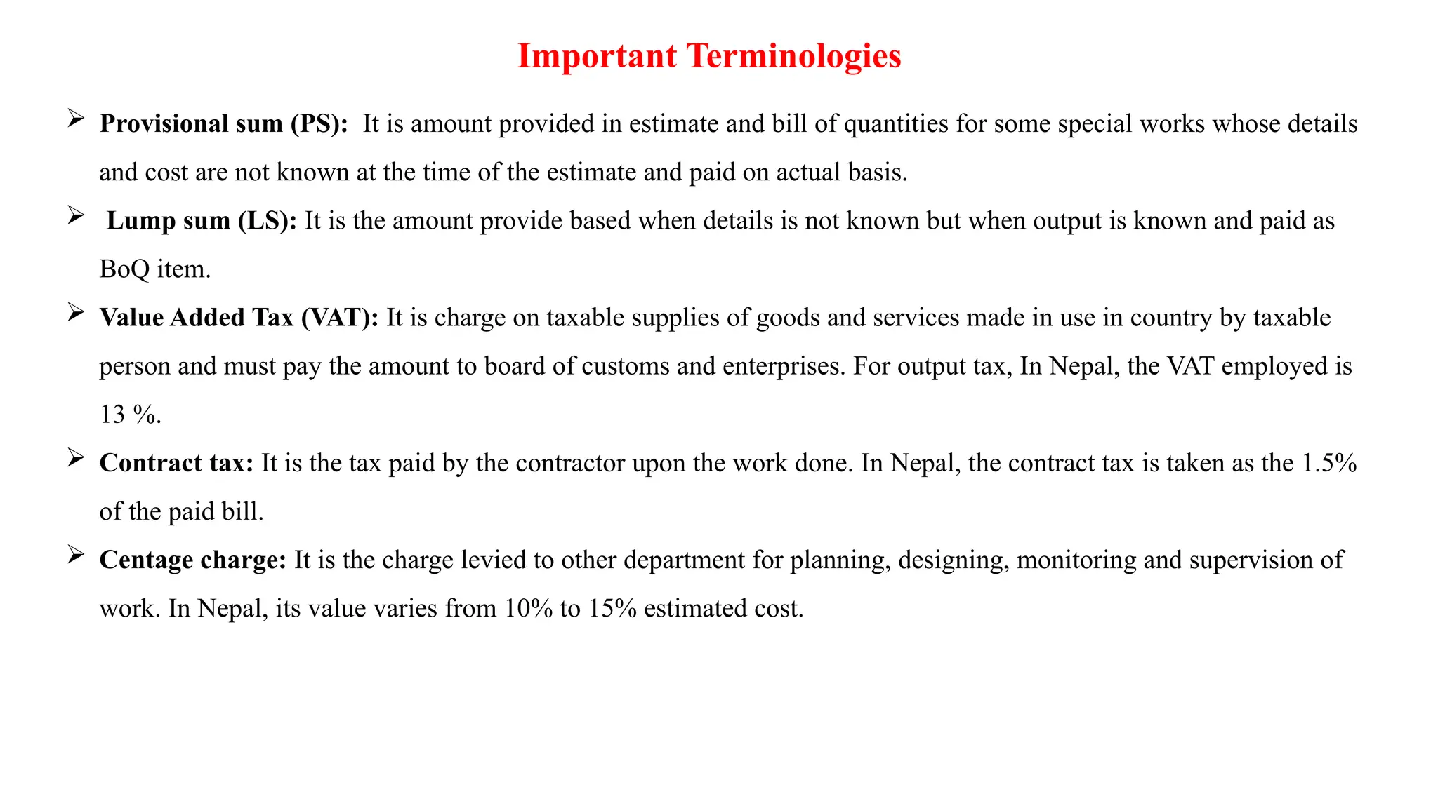 Important Terminologies
 Provisional sum (PS): It is amount provided in estimate and bill of quantities for some special works whose details
and cost are not known at the time of the estimate and paid on actual basis.
 Lump sum (LS): It is the amount provide based when details is not known but when output is known and paid as
BoQ item.
 Value Added Tax (VAT): It is charge on taxable supplies of goods and services made in use in country by taxable
person and must pay the amount to board of customs and enterprises. For output tax, In Nepal, the VAT employed is
13 %.
 Contract tax: It is the tax paid by the contractor upon the work done. In Nepal, the contract tax is taken as the 1.5%
of the paid bill.
 Centage charge: It is the charge levied to other department for planning, designing, monitoring and supervision of
work. In Nepal, its value varies from 10% to 15% estimated cost.
 
