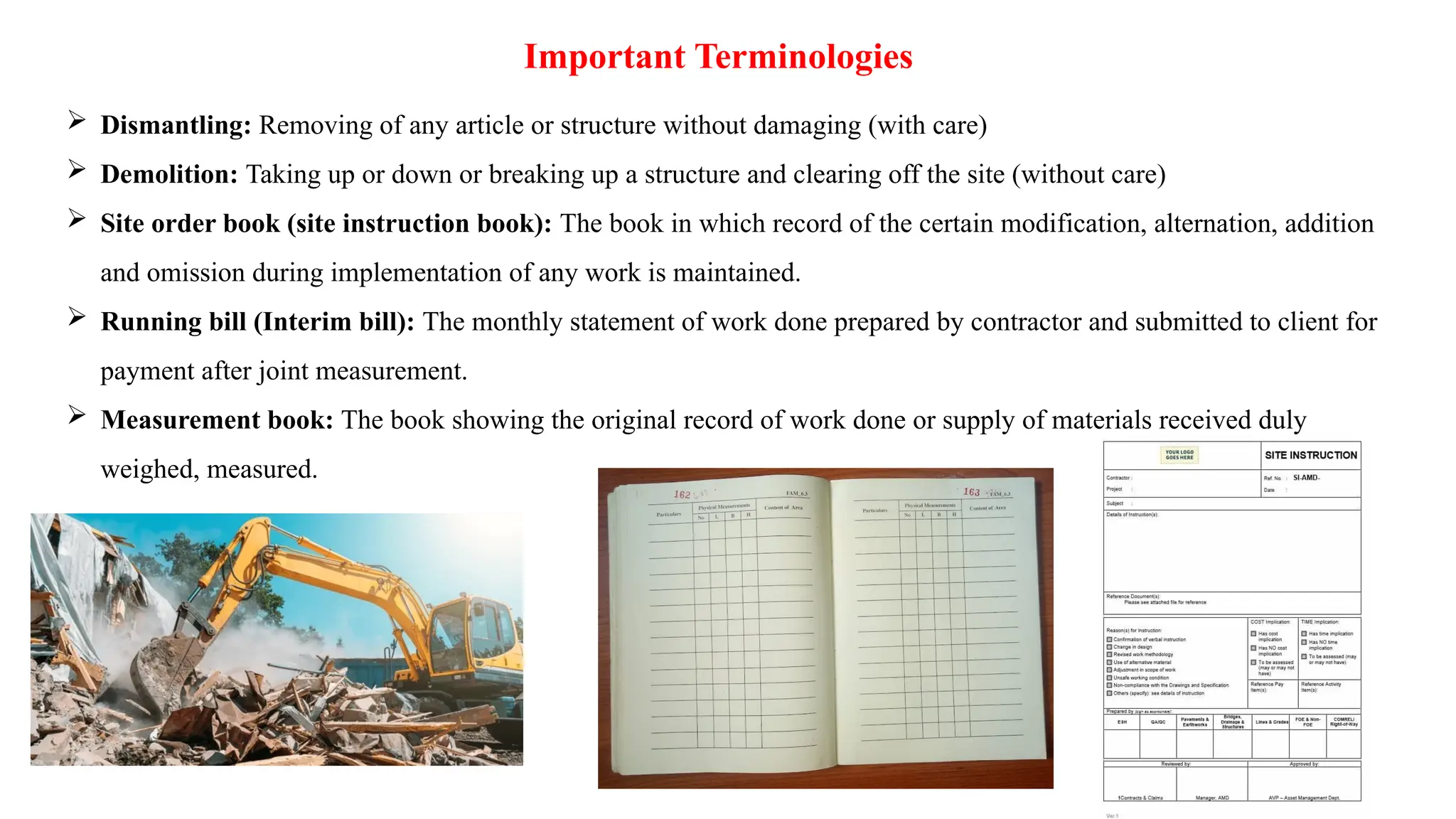 Important Terminologies
 Dismantling: Removing of any article or structure without damaging (with care)
 Demolition: Taking up or down or breaking up a structure and clearing off the site (without care)
 Site order book (site instruction book): The book in which record of the certain modification, alternation, addition
and omission during implementation of any work is maintained.
 Running bill (Interim bill): The monthly statement of work done prepared by contractor and submitted to client for
payment after joint measurement.
 Measurement book: The book showing the original record of work done or supply of materials received duly
weighed, measured.
 