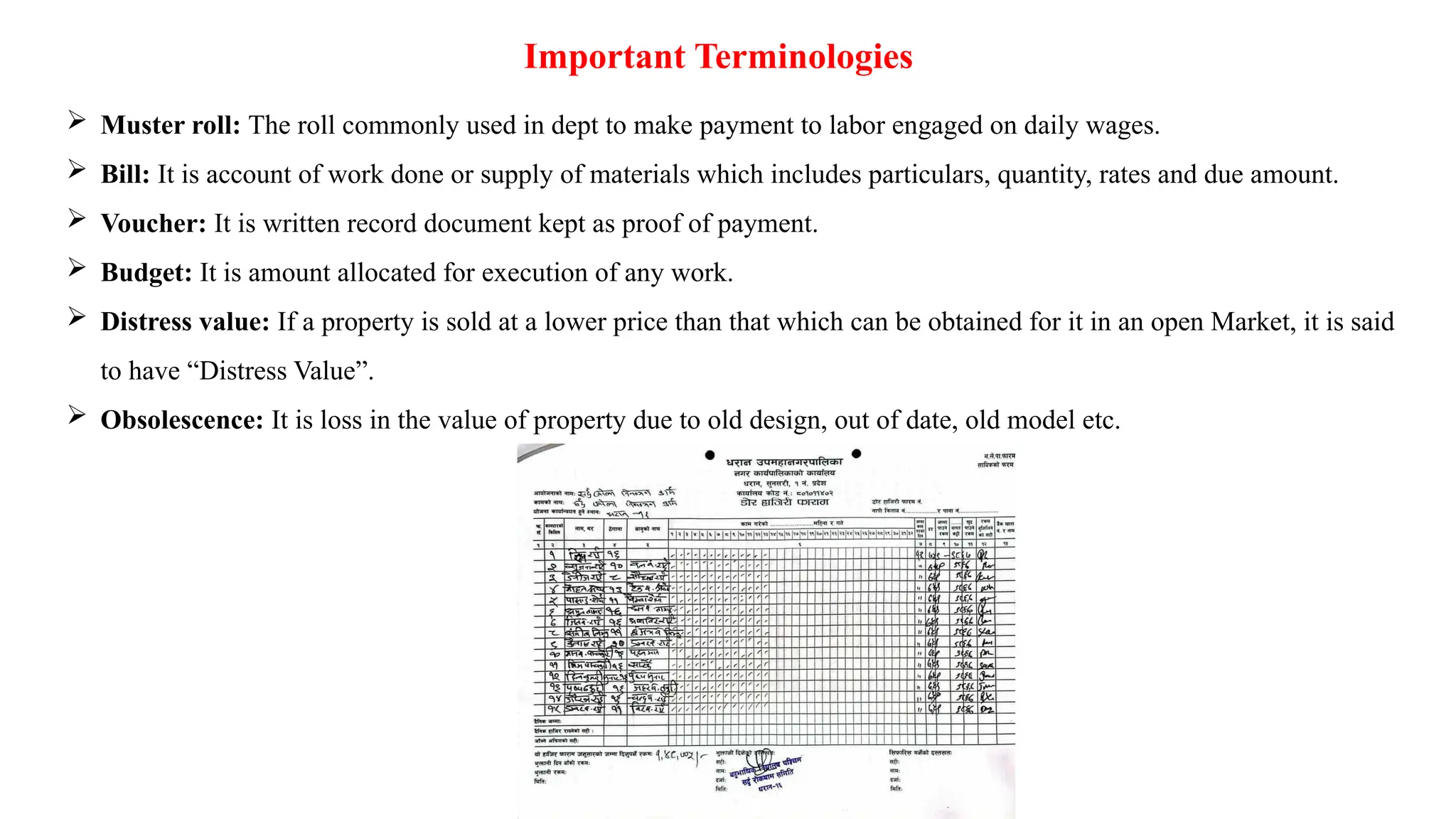 Important Terminologies
 Muster roll: The roll commonly used in dept to make payment to labor engaged on daily wages.
 Bill: It is account of work done or supply of materials which includes particulars, quantity, rates and due amount.
 Voucher: It is written record document kept as proof of payment.
 Budget: It is amount allocated for execution of any work.
 Distress value: If a property is sold at a lower price than that which can be obtained for it in an open Market, it is said
to have “Distress Value”.
 Obsolescence: It is loss in the value of property due to old design, out of date, old model etc.
 
