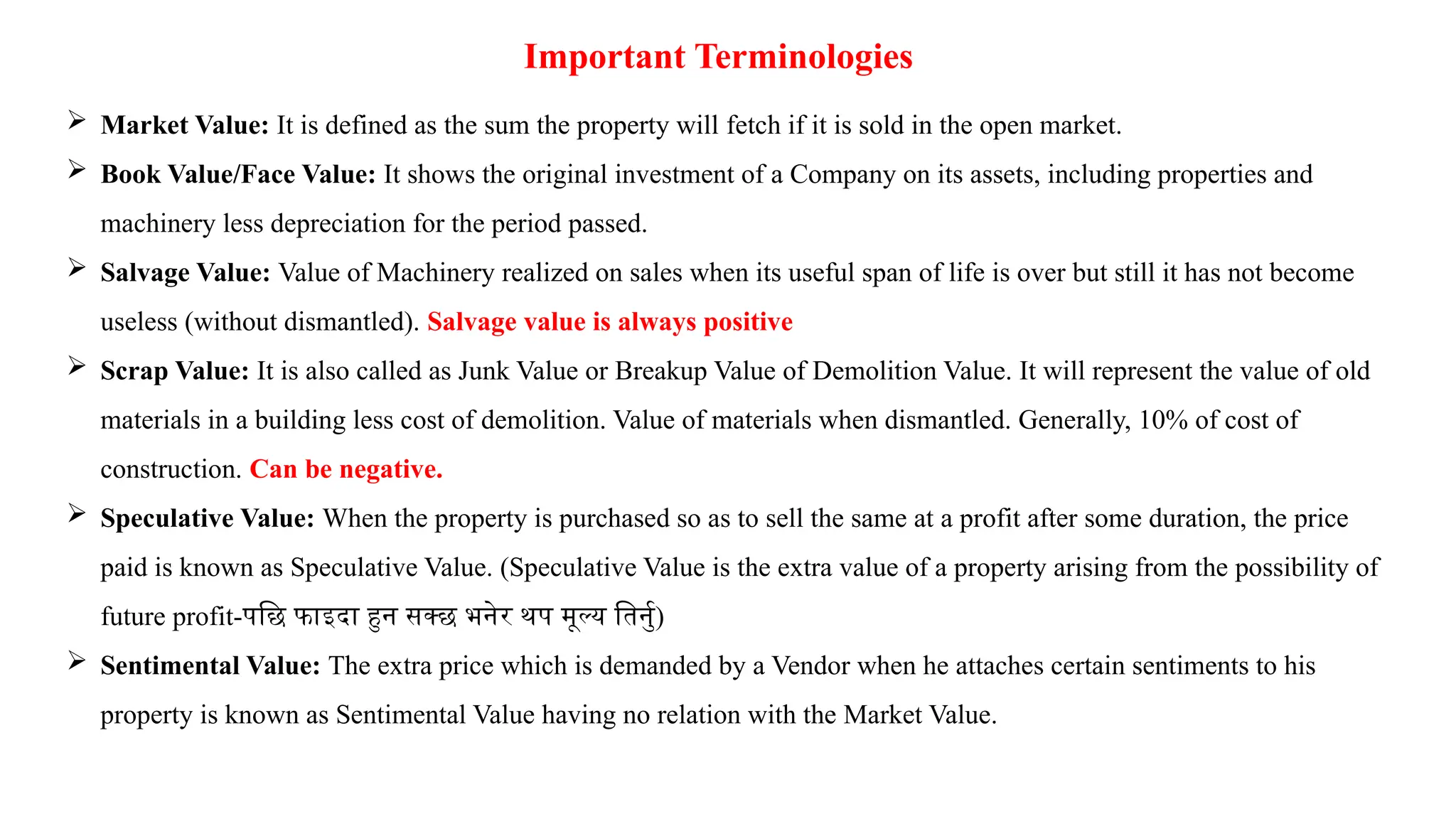 Important Terminologies
 Market Value: It is defined as the sum the property will fetch if it is sold in the open market.
 Book Value/Face Value: It shows the original investment of a Company on its assets, including properties and
machinery less depreciation for the period passed.
 Salvage Value: Value of Machinery realized on sales when its useful span of life is over but still it has not become
useless (without dismantled). Salvage value is always positive
 Scrap Value: It is also called as Junk Value or Breakup Value of Demolition Value. It will represent the value of old
materials in a building less cost of demolition. Value of materials when dismantled. Generally, 10% of cost of
construction. Can be negative.
 Speculative Value: When the property is purchased so as to sell the same at a profit after some duration, the price
paid is known as Speculative Value. (Speculative Value is the extra value of a property arising from the possibility of
future profit-पछि फाइदा हुन सक्छ भनेर थप मूल्य तिर्नु)
 Sentimental Value: The extra price which is demanded by a Vendor when he attaches certain sentiments to his
property is known as Sentimental Value having no relation with the Market Value.
 
