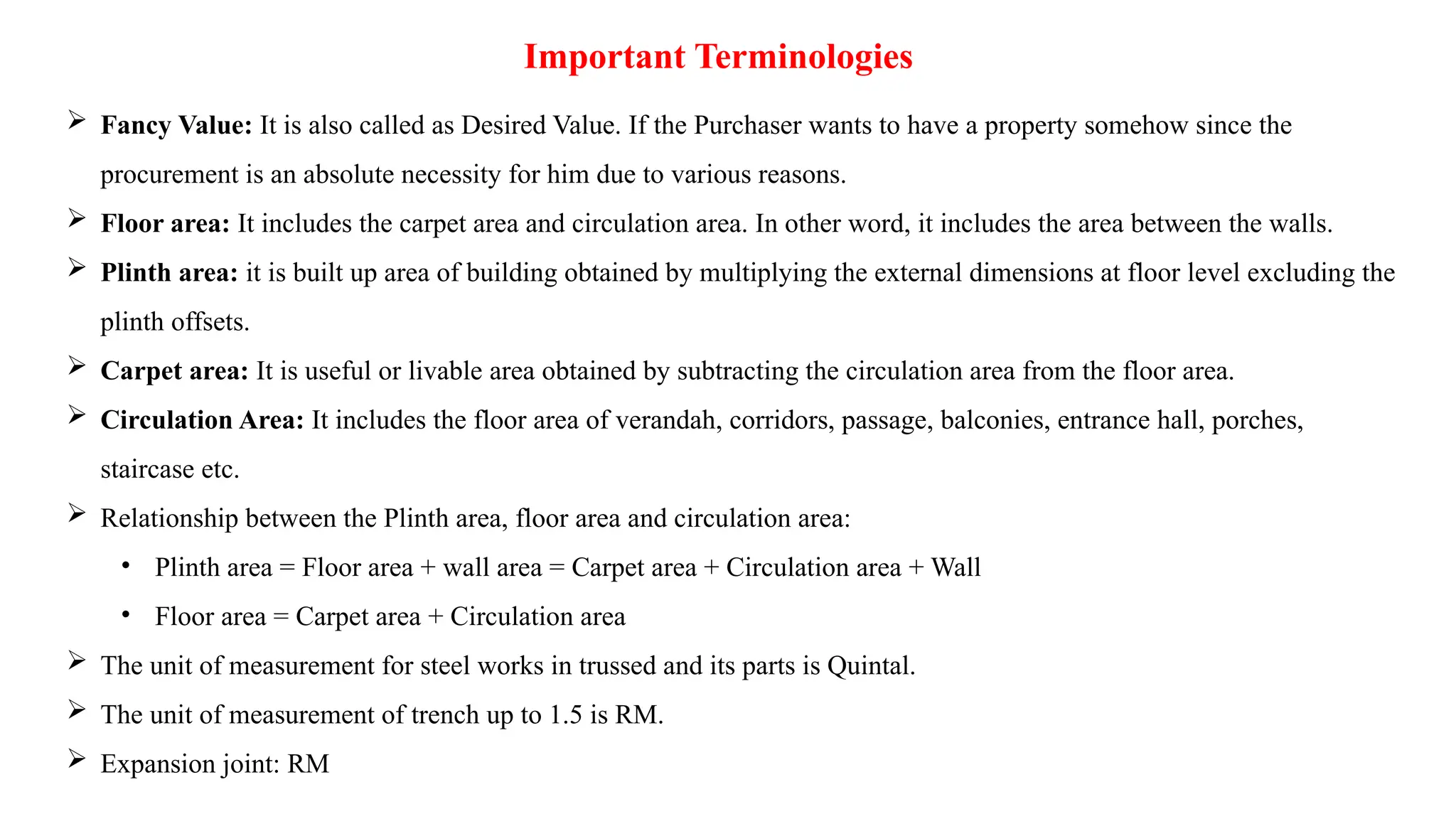 Important Terminologies
 Fancy Value: It is also called as Desired Value. If the Purchaser wants to have a property somehow since the
procurement is an absolute necessity for him due to various reasons.
 Floor area: It includes the carpet area and circulation area. In other word, it includes the area between the walls.
 Plinth area: it is built up area of building obtained by multiplying the external dimensions at floor level excluding the
plinth offsets.
 Carpet area: It is useful or livable area obtained by subtracting the circulation area from the floor area.
 Circulation Area: It includes the floor area of verandah, corridors, passage, balconies, entrance hall, porches,
staircase etc.
 Relationship between the Plinth area, floor area and circulation area:
• Plinth area = Floor area + wall area = Carpet area + Circulation area + Wall
• Floor area = Carpet area + Circulation area
 The unit of measurement for steel works in trussed and its parts is Quintal.
 The unit of measurement of trench up to 1.5 is RM.
 Expansion joint: RM
 