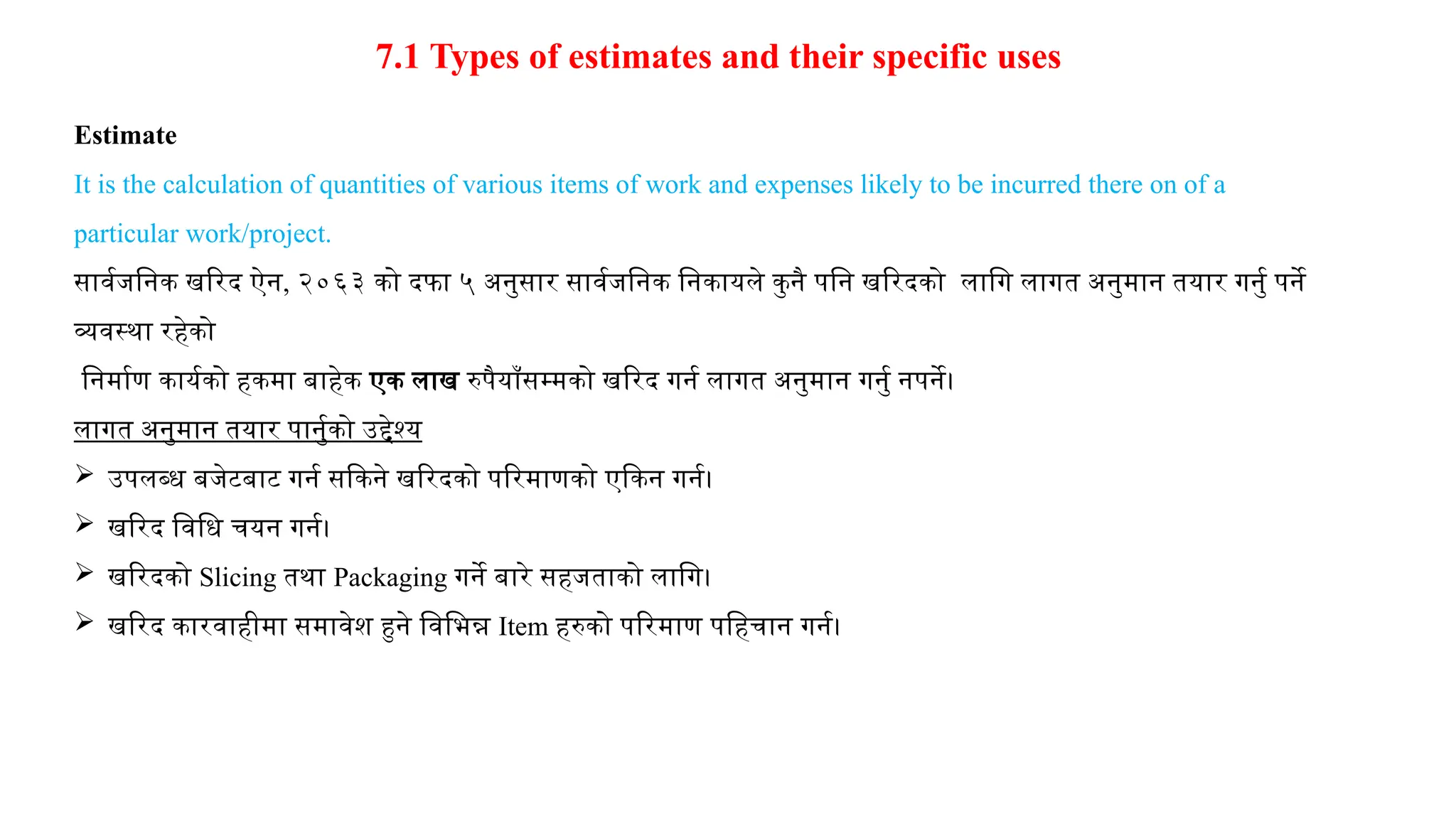 7.1 Types of estimates and their specific uses
Estimate
It is the calculation of quantities of various items of work and expenses likely to be incurred there on of a
particular work/project.
सार्वजनिक खरिद ऐन, २०६३ को दफा ५ अनुसार सार्वजनिक निकायले कुनै पनि खरिदको लागि लागत अनुमान तयार गर्नु पर्ने
व्यवस्था रहेको
निर्माण कार्यको हकमा बाहेक एक लाख रुपैयाँसम्मको खरिद गर्न लागत अनुमान गर्नु नपर्ने।
लागत अनुमान तयार पार्नुको उद्देश्य
 उपलब्ध बजेटबाट गर्न सकिने खरिदको परिमाणको एकिन गर्न।
 खरिद विधि चयन गर्न।
 खरिदको Slicing तथा Packaging गर्ने बारे सहजताको लागि।
 खरिद कारवाहीमा समावेश हुने विभिन्न Item हरुको परिमाण पहिचान गर्न।
 