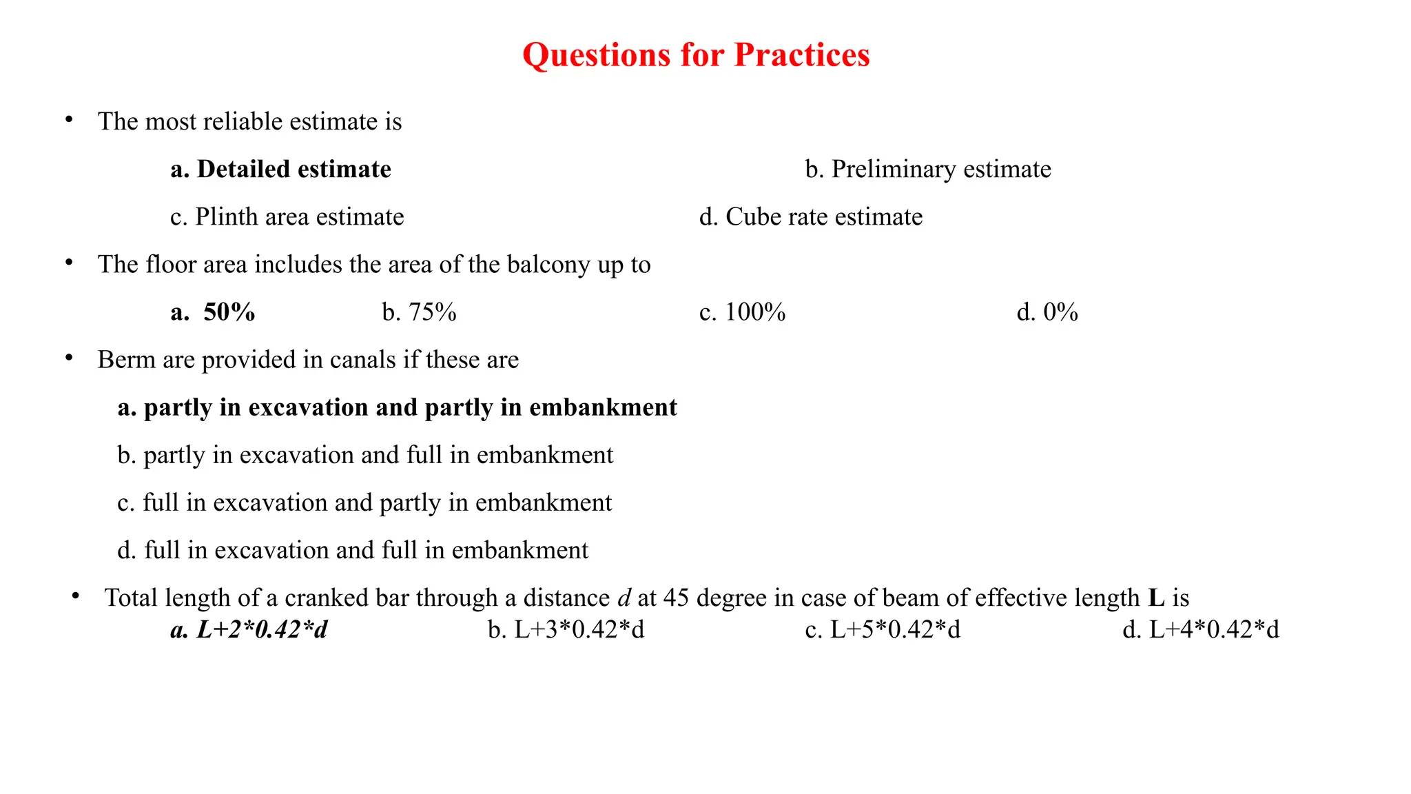 Questions for Practices
• The most reliable estimate is
a. Detailed estimate b. Preliminary estimate
c. Plinth area estimate d. Cube rate estimate
• The floor area includes the area of the balcony up to
a. 50% b. 75% c. 100% d. 0%
• Berm are provided in canals if these are
a. partly in excavation and partly in embankment
b. partly in excavation and full in embankment
c. full in excavation and partly in embankment
d. full in excavation and full in embankment
• Total length of a cranked bar through a distance d at 45 degree in case of beam of effective length L is
a. L+2*0.42*d b. L+3*0.42*d c. L+5*0.42*d d. L+4*0.42*d
 