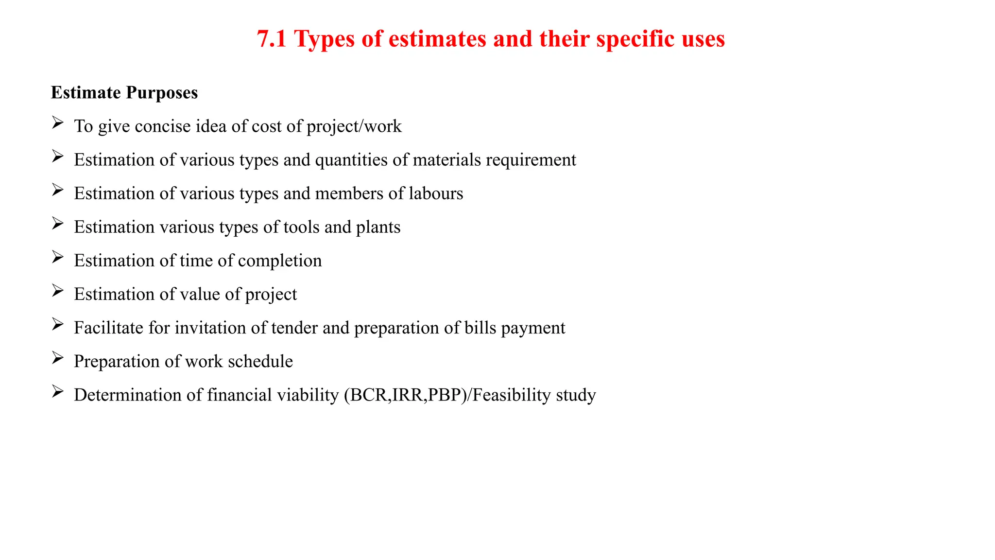7.1 Types of estimates and their specific uses
Estimate Purposes
 To give concise idea of cost of project/work
 Estimation of various types and quantities of materials requirement
 Estimation of various types and members of labours
 Estimation various types of tools and plants
 Estimation of time of completion
 Estimation of value of project
 Facilitate for invitation of tender and preparation of bills payment
 Preparation of work schedule
 Determination of financial viability (BCR,IRR,PBP)/Feasibility study
 