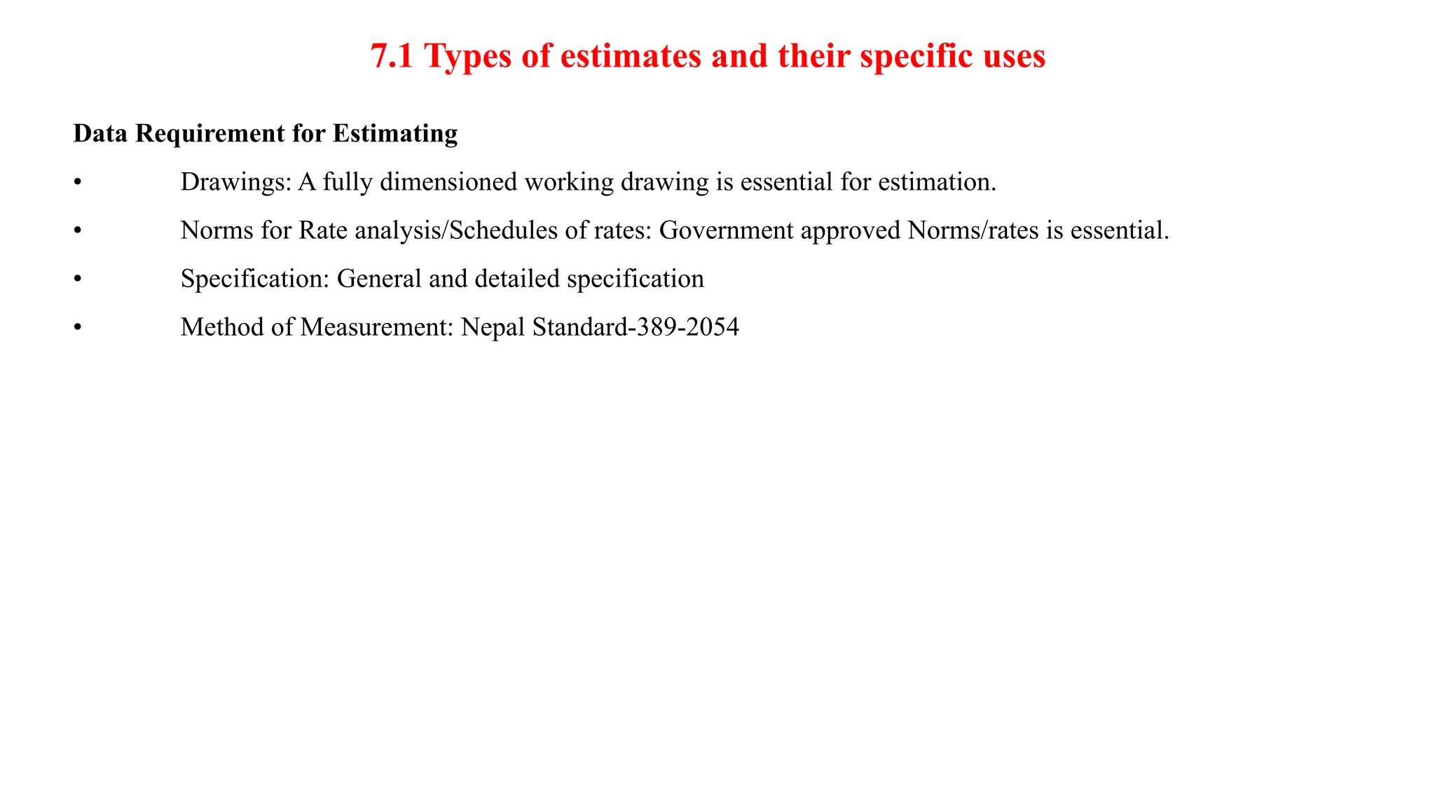7.1 Types of estimates and their specific uses
Data Requirement for Estimating
• Drawings: A fully dimensioned working drawing is essential for estimation.
• Norms for Rate analysis/Schedules of rates: Government approved Norms/rates is essential.
• Specification: General and detailed specification
• Method of Measurement: Nepal Standard-389-2054
 