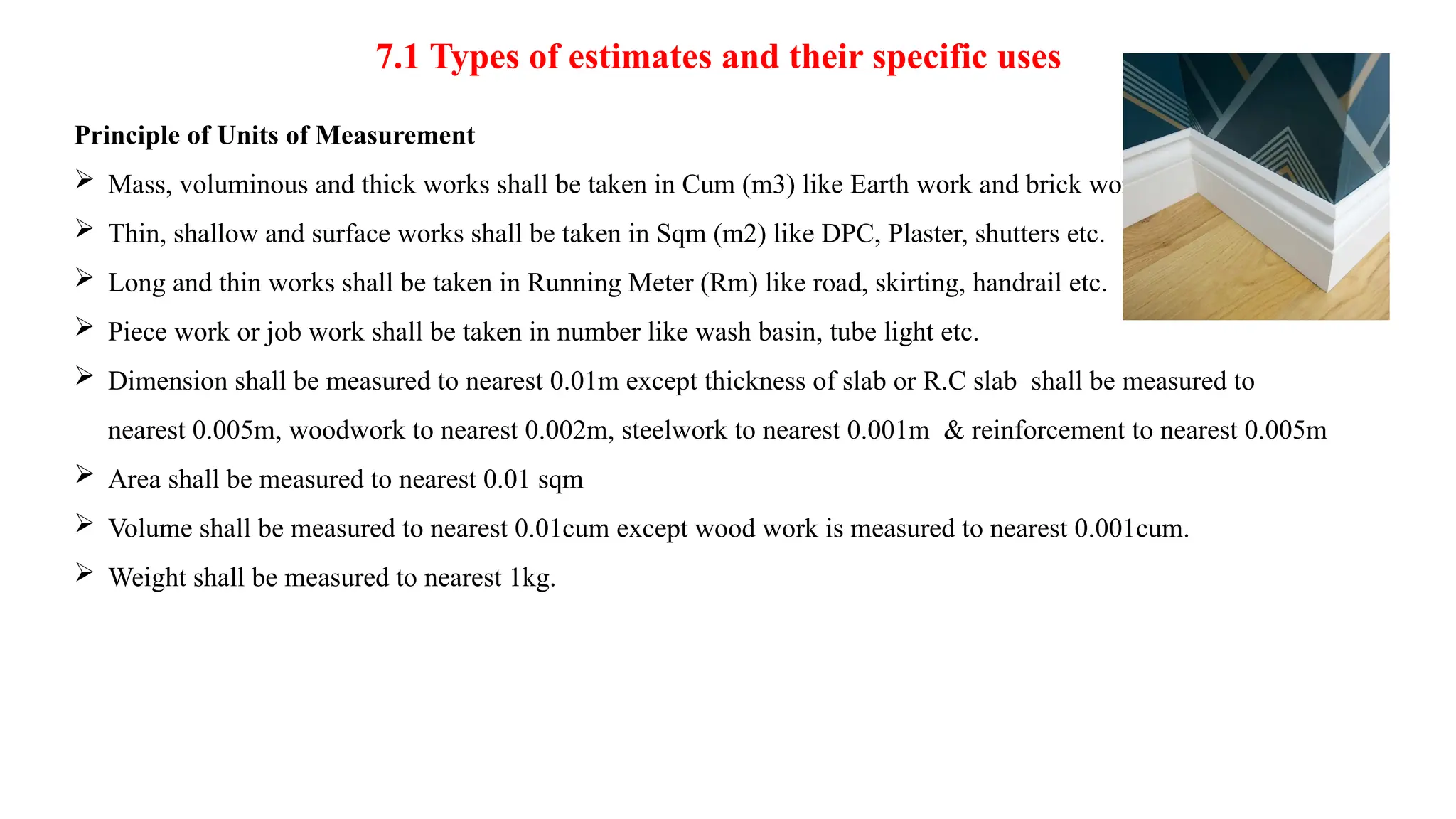 7.1 Types of estimates and their specific uses
Principle of Units of Measurement
 Mass, voluminous and thick works shall be taken in Cum (m3) like Earth work and brick work.
 Thin, shallow and surface works shall be taken in Sqm (m2) like DPC, Plaster, shutters etc.
 Long and thin works shall be taken in Running Meter (Rm) like road, skirting, handrail etc.
 Piece work or job work shall be taken in number like wash basin, tube light etc.
 Dimension shall be measured to nearest 0.01m except thickness of slab or R.C slab shall be measured to
nearest 0.005m, woodwork to nearest 0.002m, steelwork to nearest 0.001m & reinforcement to nearest 0.005m
 Area shall be measured to nearest 0.01 sqm
 Volume shall be measured to nearest 0.01cum except wood work is measured to nearest 0.001cum.
 Weight shall be measured to nearest 1kg.
 