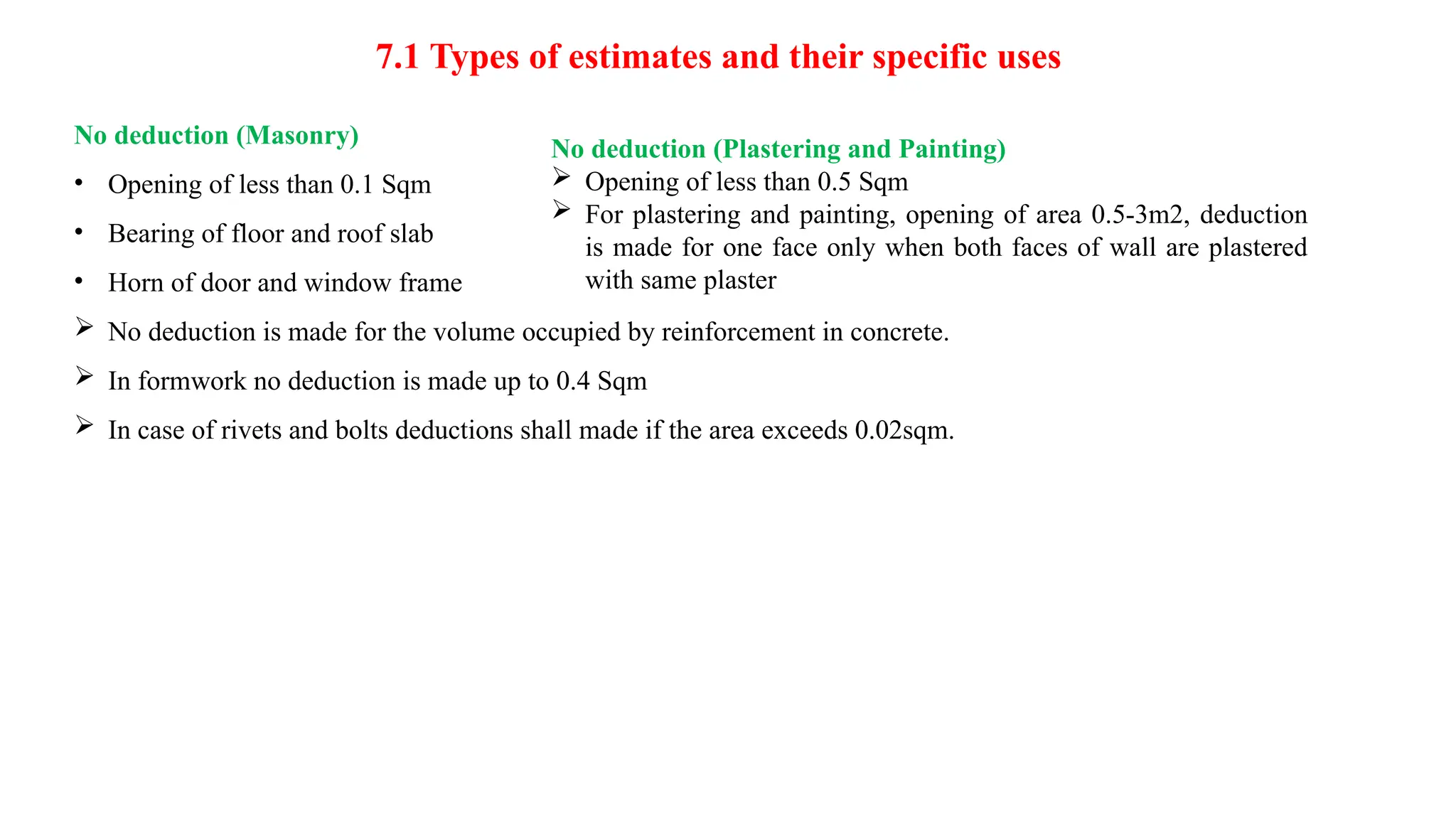 7.1 Types of estimates and their specific uses
No deduction (Masonry)
• Opening of less than 0.1 Sqm
• Bearing of floor and roof slab
• Horn of door and window frame
 No deduction is made for the volume occupied by reinforcement in concrete.
 In formwork no deduction is made up to 0.4 Sqm
 In case of rivets and bolts deductions shall made if the area exceeds 0.02sqm.
No deduction (Plastering and Painting)
 Opening of less than 0.5 Sqm
 For plastering and painting, opening of area 0.5-3m2, deduction
is made for one face only when both faces of wall are plastered
with same plaster
 
