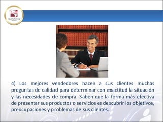 4) Los mejores vendedores hacen a sus clientes muchas
preguntas de calidad para determinar con exactitud la situación
y las necesidades de compra. Saben que la forma más efectiva
de presentar sus productos o servicios es descubrir los objetivos,
preocupaciones y problemas de sus clientes.
 