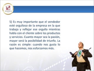 5) Es muy importante que el vendedor
esté orgulloso de la empresa en la que
trabaja y reflejar ese orgullo mientras
habla con el cliente sobre los productos
y servicios. Cuanto mayor sea la pasión,
mayor será la posibilidad de triunfo. La
razón es simple: cuando nos gusta lo
que hacemos, nos esforzamos más.
 