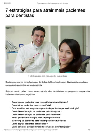 26/05/2020 7 estratégias para atrair mais pacientes para dentistas
https://www.seniormarketing.com.br/post/7-estrategias-para-atrair-mais-pacientes-para-dentistas 1/9
7 estratégias para atrair mais pacientes
para dentistas
Diariamente somos consultados por dentistas do Brasil inteiro com dúvidas relacionadas a
captação de pacientes para odontologia.
Seja por email, pelas nossas redes sociais, chat ou telefone, as perguntas sempre são
muito semelhantes as seguintes:
7 estratégias para atrair mais pacientes para dentistas
Como captar pacientes para consultórios odontológicos?
Como atrair pacientes para consultório?
Qual a melhor estratégia de captação de pacientes para odontologia?
Como fazer captação de pacientes pelo Instagram?
Como fazer captação de pacientes pelo Facebook?
Vale a pena usar o Google para captar pacientes?
Marketing de conteúdo para captar pacientes funciona?
Como captar pacientes particulares?
Como diminuir a dependência de convênios odontológicos?
 