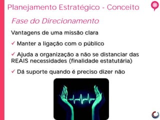 Planejamento Estratégico - Conceito
Fase do Direcionamento
 Vantagens de uma missão clara

  Manter a ligação com o público

  Ajuda a organização a não se distanciar das
 REAIS necessidades (finalidade estatutária)

  Dá suporte quando é preciso dizer não
 