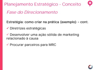 Planejamento Estratégico - Conceito
Fase do Direcionamento

 Estratégia: como criar na prática (exemplo)   cont.

  Diretrizes estratégicas

  Desenvolver uma ação sólida de marketing
 relacionado à causa

  Procurar parceiros para MRC
 