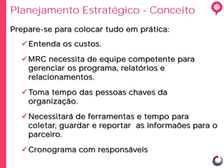 Planejamento Estratégico - Conceito
Prepare-se para colocar tudo em prática:
   Entenda os custos.

   MRC necessita de equipe competente para
    gerenciar os programa, relatórios e
    relacionamentos.

   Toma tempo das pessoas chaves da
    organização.

   Necessitará de ferramentas e tempo para
    coletar, guardar e reportar as informaões para o
    parceiro.

   Cronograma com responsáveis
 
