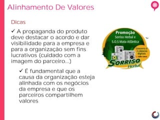 Alinhamento De Valores

Dicas
 A propaganda do produto
deve destacar o acordo e dar
visibilidade para a empresa e
para a organização sem fins
lucrativos (cuidado com a
imagem do parceiro...)
   É fundamental que a
  causa da organização esteja
  alinhada com os negócios
  da empresa e que os
  parceiros compartilhem
  valores
 