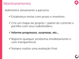 Monitoramento
Administre ativamente a parceria.

   Estabeleça metas com prazo e monitore.

   Crie um mapa do projeto / painel de controle e
    partilhe com seus stakeholders.

  

   Reporte qualquer problema imediatamente e
    com transparência.

   Sempre realize uma avaliação final.
 