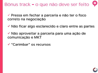 Bônus track      o que não deve ser feito

  Pressa em fechar a parceria e não ter o foco
 correto na negociação

  Não ficar algo esclarecido e claro entre as partes

  Não aproveitar a parceria para uma ação de
 comunicação e MKT

 
 