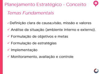 Planejamento Estratégico - Conceito
Temas Fundamentais

  Definição   clara de causa,visão, missão e valores

  Análise da situação (ambiente interno e externo).

  Formulação de objetivos e metas

  Formulação de estratégias

  Implementação

  Monitoramento, avaliação e controle
 