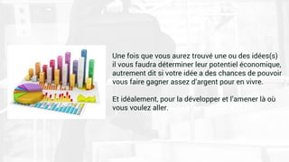 Une fois que vous aurez trouvé une ou des idées(s)
il vous faudra déterminer leur potentiel économique,
autrement dit si votre idée a des chances de pouvoir
vous faire gagner assez d’argent pour en vivre.
Et idéalement, pour la développer et l’amener là où
vous voulez aller.
 