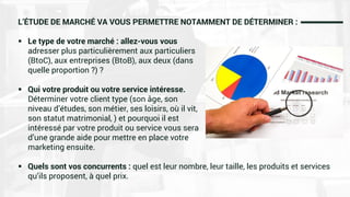 L’ÉTUDE DE MARCHÉ VA VOUS PERMETTRE NOTAMMENT DE DÉTERMINER :
 Le type de votre marché : allez-vous vous
adresser plus particulièrement aux particuliers
(BtoC), aux entreprises (BtoB), aux deux (dans
quelle proportion ?) ?
 Qui votre produit ou votre service intéresse.
Déterminer votre client type (son âge, son
niveau d’études, son métier, ses loisirs, où il vit,
son statut matrimonial, ) et pourquoi il est
intéressé par votre produit ou service vous sera
d’une grande aide pour mettre en place votre
marketing ensuite.
 Quels sont vos concurrents : quel est leur nombre, leur taille, les produits et services
qu’ils proposent, à quel prix.
 