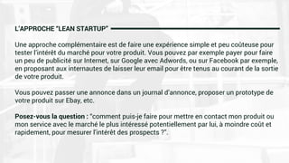 L’APPROCHE “LEAN STARTUP”
Une approche complémentaire est de faire une expérience simple et peu coûteuse pour
tester l’intérêt du marché pour votre produit. Vous pouvez par exemple payer pour faire
un peu de publicité sur Internet, sur Google avec Adwords, ou sur Facebook par exemple,
en proposant aux internautes de laisser leur email pour être tenus au courant de la sortie
de votre produit.
Vous pouvez passer une annonce dans un journal d’annonce, proposer un prototype de
votre produit sur Ebay, etc.
Posez-vous la question : “comment puis-je faire pour mettre en contact mon produit ou
mon service avec le marché le plus intéressé potentiellement par lui, à moindre coût et
rapidement, pour mesurer l’intérêt des prospects ?”.
 