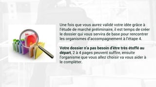Une fois que vous aurez validé votre idée grâce à
l’étude de marché préliminaire, il est temps de créer
le dossier qui vous servira de base pour rencontrer
les organismes d’accompagnement à l’étape 4.
Votre dossier n’a pas besoin d’être très étoffé au
départ, 2 à 4 pages peuvent suffire, ensuite
l’organisme que vous allez choisir va vous aider à
le compléter.
 