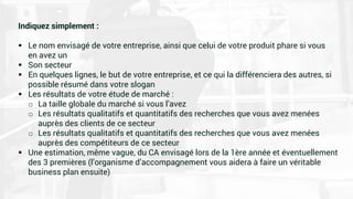 Indiquez simplement :
 Le nom envisagé de votre entreprise, ainsi que celui de votre produit phare si vous
en avez un
 Son secteur
 En quelques lignes, le but de votre entreprise, et ce qui la différenciera des autres, si
possible résumé dans votre slogan
 Les résultats de votre étude de marché :
o La taille globale du marché si vous l’avez
o Les résultats qualitatifs et quantitatifs des recherches que vous avez menées
auprès des clients de ce secteur
o Les résultats qualitatifs et quantitatifs des recherches que vous avez menées
auprès des compétiteurs de ce secteur
 Une estimation, même vague, du CA envisagé lors de la 1ère année et éventuellement
des 3 premières (l’organisme d’accompagnement vous aidera à faire un véritable
business plan ensuite)
 