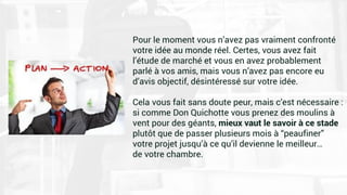 Pour le moment vous n’avez pas vraiment confronté
votre idée au monde réel. Certes, vous avez fait
l’étude de marché et vous en avez probablement
parlé à vos amis, mais vous n’avez pas encore eu
d’avis objectif, désintéressé sur votre idée.
Cela vous fait sans doute peur, mais c’est nécessaire :
si comme Don Quichotte vous prenez des moulins à
vent pour des géants, mieux vaut le savoir à ce stade
plutôt que de passer plusieurs mois à “peaufiner”
votre projet jusqu’à ce qu’il devienne le meilleur…
de votre chambre.
 