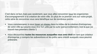 C’est dans ce but, mais pas seulement, que vous allez rencontrer tous les organismes
d’accompagnement à la création de votre ville. En plus de ce premier avis sur votre projet,
cette série de rencontres vous sera bénéfique sur de nombreux points :
 Vous commencerez à vous tisser un réseau dans le milieu de la création d’entreprises
de votre ville qui pourra vous être fort utile par la suite (personnellement c’est là que j’ai
trouvé mes premiers clients !)
 Vous découvrirez toutes les ressources auxquelles vous avez droit en tant que créateur
d’entreprise, y compris les subventions et les prêts sans intérêt auxquels vous pourrez
prétendre.
 