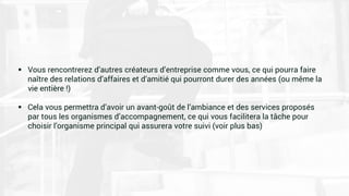  Vous rencontrerez d’autres créateurs d’entreprise comme vous, ce qui pourra faire
naître des relations d’affaires et d’amitié qui pourront durer des années (ou même la
vie entière !)
 Cela vous permettra d’avoir un avant-goût de l’ambiance et des services proposés
par tous les organismes d’accompagnement, ce qui vous facilitera la tâche pour
choisir l’organisme principal qui assurera votre suivi (voir plus bas)
 