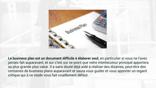 Le business plan est un document difficile à élaborer seul, en particulier si vous ne l’avez
jamais fait auparavant, et sur c’est sur ce point que votre interlocuteur principal apportera
sa plus grande plus value. Il a sans douté déjà aidé à réaliser des dizaines, peut-être des
centaines de business plans auparavant et saura vous guider et vous apporter un regard
critique qui à ce stade vous fait cruellement défaut.
 