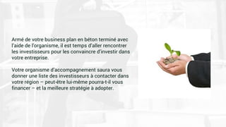 Armé de votre business plan en béton terminé avec
l’aide de l’organisme, il est temps d’aller rencontrer
les investisseurs pour les convaincre d’investir dans
votre entreprise.
Votre organisme d’accompagnement saura vous
donner une liste des investisseurs à contacter dans
votre région – peut-être lui-même pourra-t-il vous
financer – et la meilleure stratégie à adopter.
 