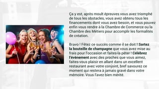 Ça y est, après moult épreuves vous avez triomphé
de tous les obstacles, vous avez obtenu tous les
financements dont vous avez besoin, et vous pouvez
enfin vous rendre à la Chambre de Commerce ou la
Chambre des Métiers pour accomplir les formalités
de création.
Bravo ! Fêtez ce succès comme il se doit ! Sortez
la bouteille de champagne que vous avez mise au
frais pour l’occasion et faites-la péter ! Célébrez
l’évènement avec des proches que vous aimez,
faites-vous plaisir en allant dans un excellent
restaurant avec votre conjoint, bref savourez ce
moment qui restera à jamais gravé dans votre
mémoire. Vous l’avez bien mérité.
 