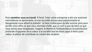 Puis remettez-vous au travail. À fond. Créer votre entreprise a été une aventure
merveilleuse et éprouvante, et une nouvelle encore plus passionnante et
dangereuse vous attend à présent : la faire croître pour qu’elle survive, puis pour
qu’elle vous offre ce que vous attendez d’elle, que ce soit la joie de faire ce que
vous aimez pour longtemps, l’argent, la liberté et l’indépendance, la satisfaction
profonde d’apporter de la valeur à la société tout en étant payé à votre juste
valeur, le plaisir de contribuer en créant des emplois.
 