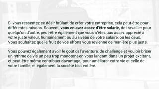 Si vous ressentez ce désir brûlant de créer votre entreprise, cela peut-être pour
différentes raisons. Souvent, vous en avez assez d’être salarié, de travailler pour
quelqu’un d’autre, peut-être également que vous n’êtes pas assez apprécié à
votre juste valeur, humainement ou au niveau de votre salaire, ou les deux.
Vous souhaitez que le fruit de vos efforts vous revienne de manière plus juste.
Vous pouvez également avoir le goût de l’aventure, du challenge et vouloir briser
un rythme de vie un peu trop monotone en vous lançant dans un projet excitant,
et peut-être même contribuer davantage, pour améliorer votre vie et celle de
votre famille, et également la société tout entière.
 