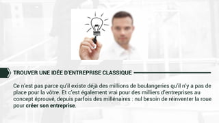 TROUVER UNE IDÉE D’ENTREPRISE CLASSIQUE
Ce n’est pas parce qu’il existe déjà des millions de boulangeries qu’il n’y a pas de
place pour la vôtre. Et c’est également vrai pour des milliers d’entreprises au
concept éprouvé, depuis parfois des millénaires : nul besoin de réinventer la roue
pour créer son entreprise.
 