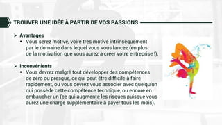 TROUVER UNE IDÉE À PARTIR DE VOS PASSIONS
 Avantages
 Vous serez motivé, voire très motivé intrinsèquement
par le domaine dans lequel vous vous lancez (en plus
de la motivation que vous aurez à créer votre entreprise !).
 Inconvénients
 Vous devrez malgré tout développer des compétences
de zéro ou presque, ce qui peut être difficile à faire
rapidement, ou vous devrez vous associer avec quelqu’un
qui possède cette compétence technique, ou encore en
embaucher un (ce qui augmente les risques puisque vous
aurez une charge supplémentaire à payer tous les mois).
 