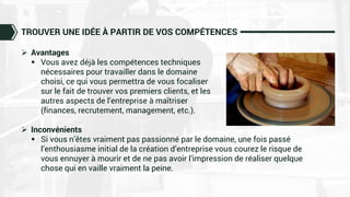 TROUVER UNE IDÉE À PARTIR DE VOS COMPÉTENCES
 Avantages
 Vous avez déjà les compétences techniques
nécessaires pour travailler dans le domaine
choisi, ce qui vous permettra de vous focaliser
sur le fait de trouver vos premiers clients, et les
autres aspects de l’entreprise à maîtriser
(finances, recrutement, management, etc.).
 Inconvénients
 Si vous n’êtes vraiment pas passionné par le domaine, une fois passé
l’enthousiasme initial de la création d’entreprise vous courez le risque de
vous ennuyer à mourir et de ne pas avoir l’impression de réaliser quelque
chose qui en vaille vraiment la peine.
 