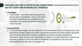 TROUVER UNE IDÉE À PARTIR D’UNE COMPÉTENCE
QUI EST AUSSI UNE PASSION (OU L’INVERSE)
 Avantages
 C’est l’idéal : vous êtes à la fois passionné
par le sujet et compétent. Vous aurez donc
à la fois l’expérience, la compétence et la
motivation qui seront de grands atouts pour
votre réussite.
 Inconvénients
 L’inconvénient majeur est que démarrer votre entreprise dans un domaine qui vous
passionne et dans lequel vous êtes compétent pourrait vous faire oublier que gérer
une entreprise demande d’autres compétences que la simple compétence
technique. Vous devrez aussi apprendre à la gérer au niveau financier, à trouver de
nouveaux clients et à les convaincre d’acheter vos produits et vos services,
éventuellement à recruter et manager, etc.
 