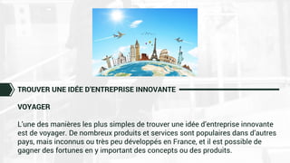 TROUVER UNE IDÉE D’ENTREPRISE INNOVANTE
VOYAGER
L’une des manières les plus simples de trouver une idée d’entreprise innovante
est de voyager. De nombreux produits et services sont populaires dans d’autres
pays, mais inconnus ou très peu développés en France, et il est possible de
gagner des fortunes en y important des concepts ou des produits.
 