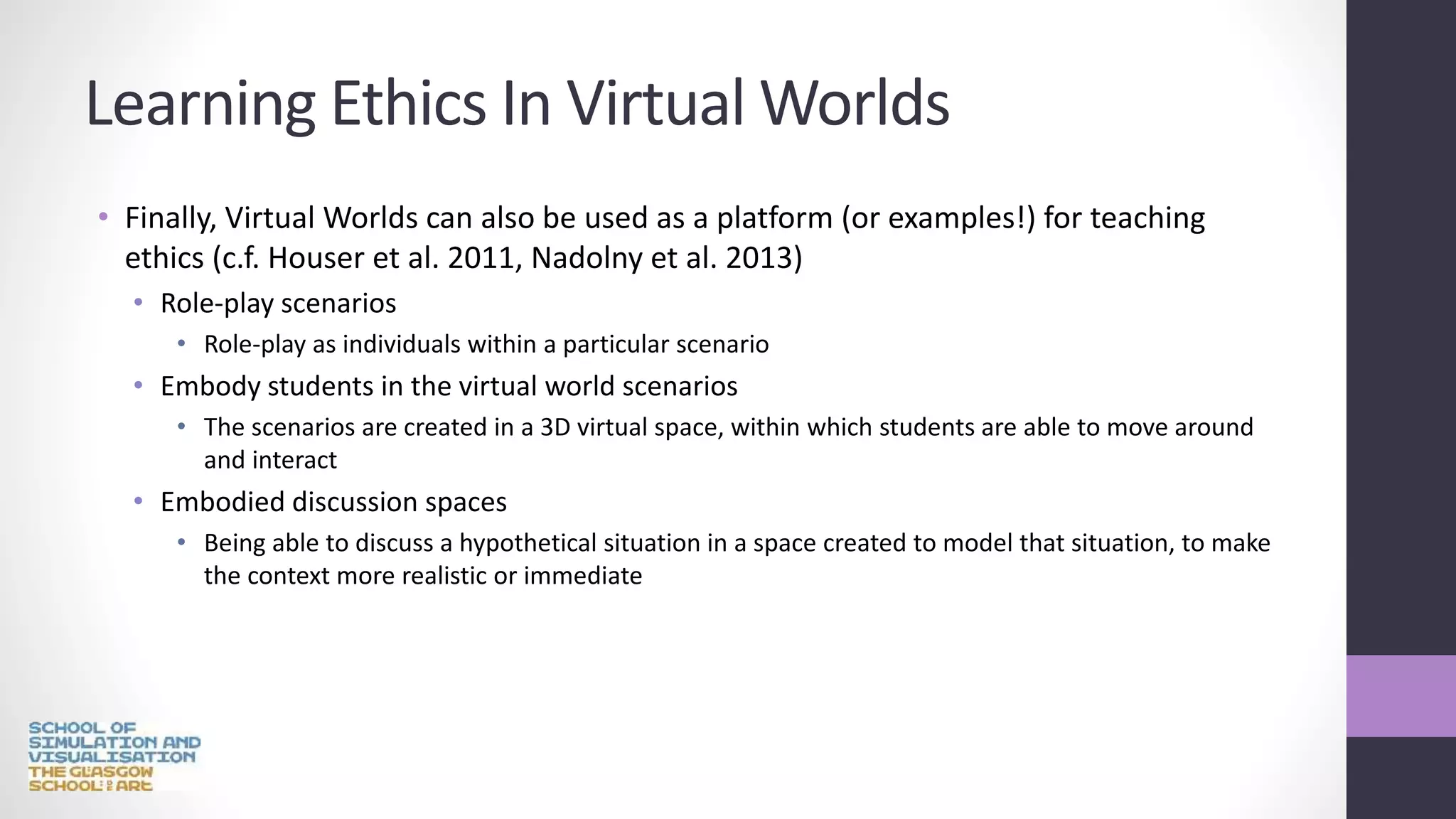 Learning Ethics In Virtual Worlds
• Finally, Virtual Worlds can also be used as a platform (or examples!) for teaching
ethics (c.f. Houser et al. 2011, Nadolny et al. 2013)
• Role-play scenarios
• Role-play as individuals within a particular scenario
• Embody students in the virtual world scenarios
• The scenarios are created in a 3D virtual space, within which students are able to move around
and interact
• Embodied discussion spaces
• Being able to discuss a hypothetical situation in a space created to model that situation, to make
the context more realistic or immediate
 
