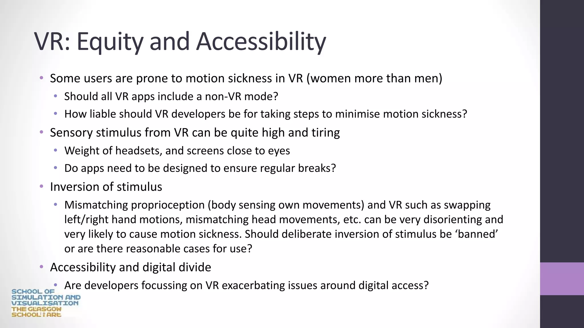 VR: Equity and Accessibility
• Some users are prone to motion sickness in VR (women more than men)
• Should all VR apps include a non-VR mode?
• How liable should VR developers be for taking steps to minimise motion sickness?
• Sensory stimulus from VR can be quite high and tiring
• Weight of headsets, and screens close to eyes
• Do apps need to be designed to ensure regular breaks?
• Inversion of stimulus
• Mismatching proprioception (body sensing own movements) and VR such as swapping
left/right hand motions, mismatching head movements, etc. can be very disorienting and
very likely to cause motion sickness. Should deliberate inversion of stimulus be ‘banned’
or are there reasonable cases for use?
• Accessibility and digital divide
• Are developers focussing on VR exacerbating issues around digital access?
 