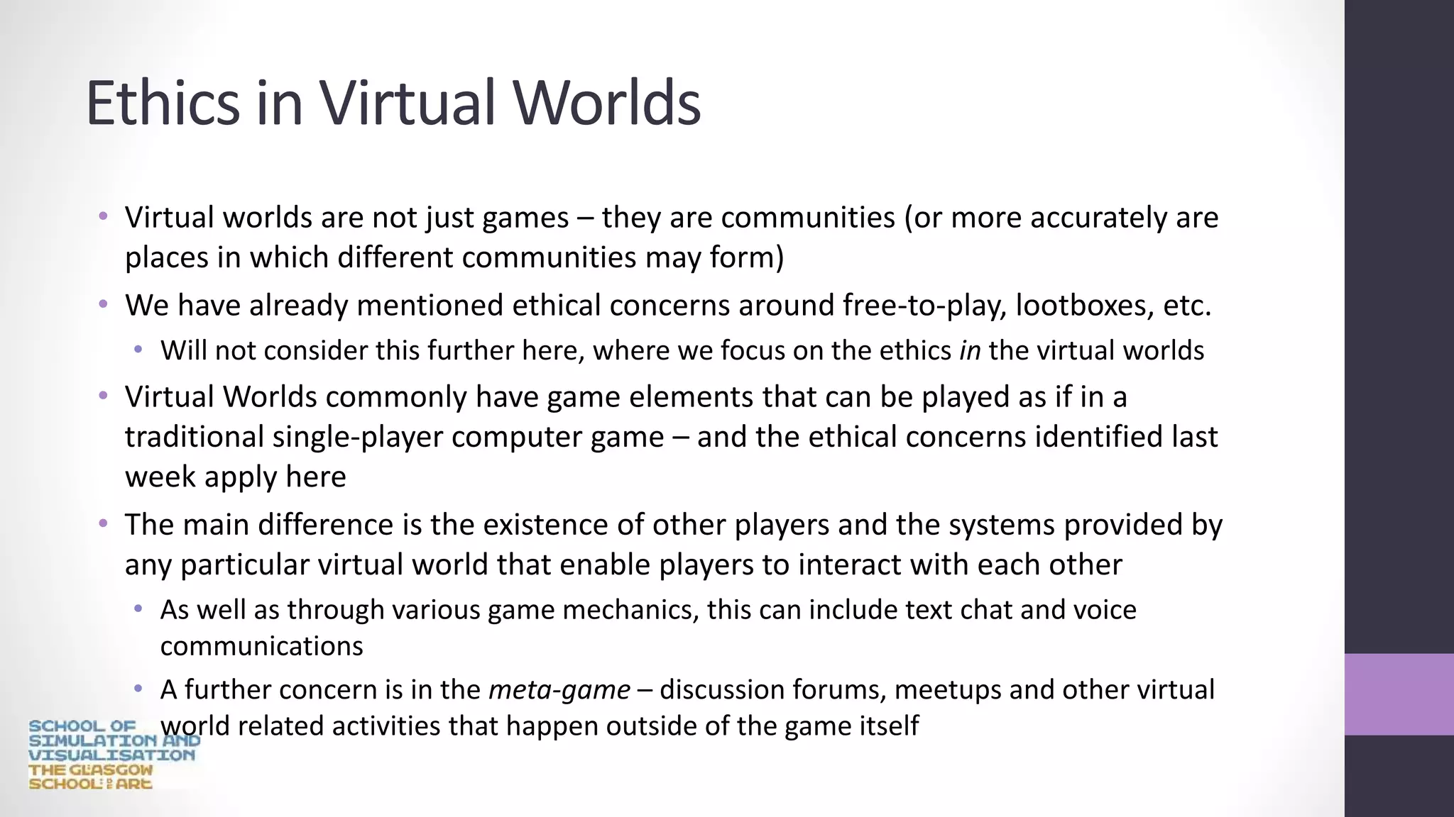 Ethics in Virtual Worlds
• Virtual worlds are not just games – they are communities (or more accurately are
places in which different communities may form)
• We have already mentioned ethical concerns around free-to-play, lootboxes, etc.
• Will not consider this further here, where we focus on the ethics in the virtual worlds
• Virtual Worlds commonly have game elements that can be played as if in a
traditional single-player computer game – and the ethical concerns identified last
week apply here
• The main difference is the existence of other players and the systems provided by
any particular virtual world that enable players to interact with each other
• As well as through various game mechanics, this can include text chat and voice
communications
• A further concern is in the meta-game – discussion forums, meetups and other virtual
world related activities that happen outside of the game itself
 