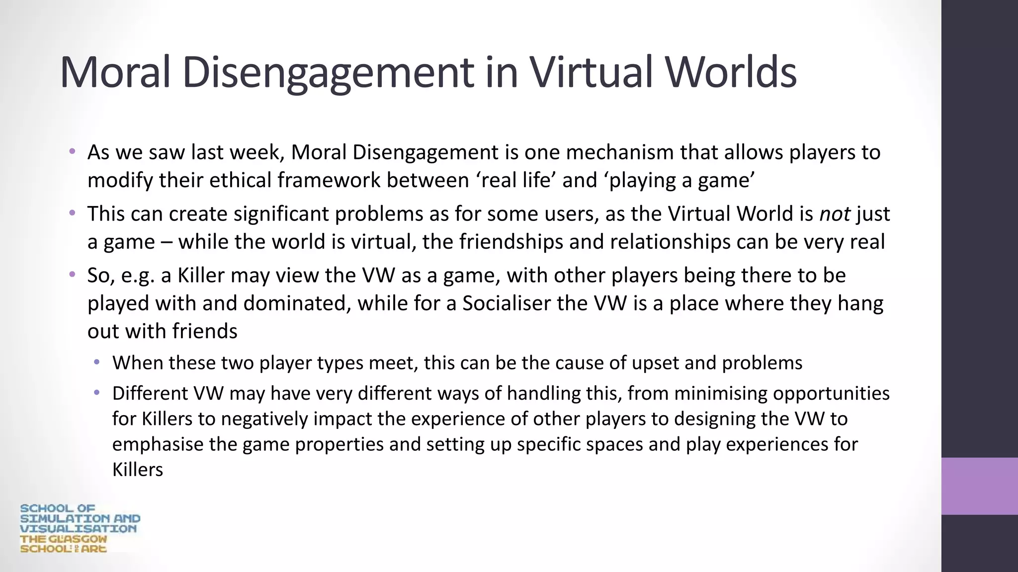 Moral Disengagement in Virtual Worlds
• As we saw last week, Moral Disengagement is one mechanism that allows players to
modify their ethical framework between ‘real life’ and ‘playing a game’
• This can create significant problems as for some users, as the Virtual World is not just
a game – while the world is virtual, the friendships and relationships can be very real
• So, e.g. a Killer may view the VW as a game, with other players being there to be
played with and dominated, while for a Socialiser the VW is a place where they hang
out with friends
• When these two player types meet, this can be the cause of upset and problems
• Different VW may have very different ways of handling this, from minimising opportunities
for Killers to negatively impact the experience of other players to designing the VW to
emphasise the game properties and setting up specific spaces and play experiences for
Killers
 