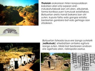 Tholoiak orokorrean hirien kanpoaldean
kokatzen ziren eta lurpean erdi induskatutakoak izan ohi ziren, zirkularrak,
forma konikoa zuen tumuluak estalitakoa.
Batzuetan areto handi bakarra izan ohi
zuten, kupula faltsu edo gangaz estalia;
besteetan ganbara bat edo gehiago izan
zitzakeen.

Batzuetan fatxada laua ere izango zutelarik
(edikuluak); etxebizitzen antzeko egitura
izango zuten. Hilobi bat bestearen ondoan
ere agertuko ziren, nekropolia osatuz.

 